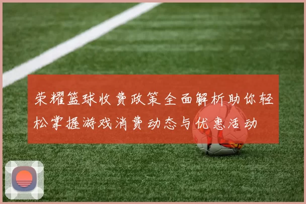 荣耀篮球收费政策全面解析助你轻松掌握游戏消费动态与优惠活动