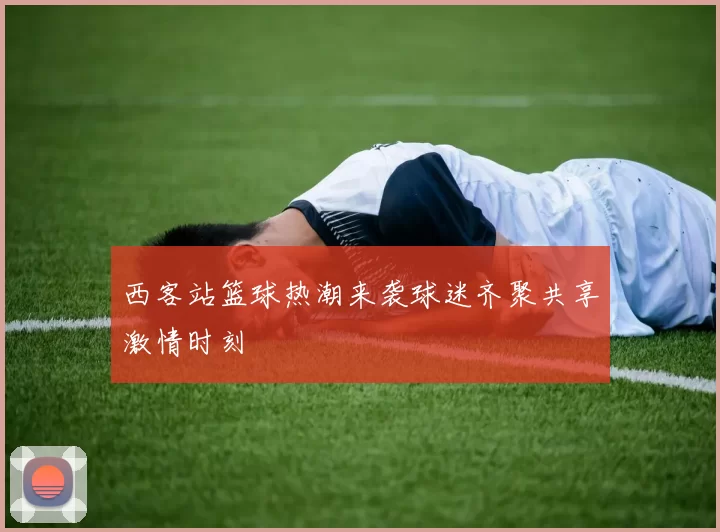 西客站篮球热潮来袭球迷齐聚共享激情时刻